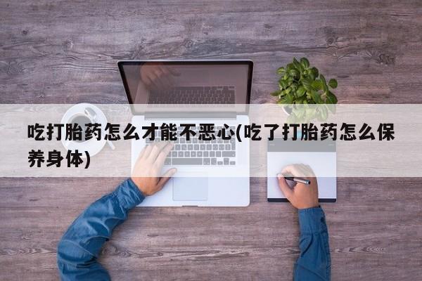 打胎药在线购买全国包邮吃打胎药怎么才能不恶心(吃了打胎药怎么保养身体)