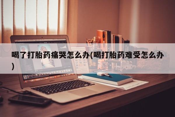 打胎药在线购买全国包邮喝了打胎药痛哭怎么办(喝打胎药难受怎么办)