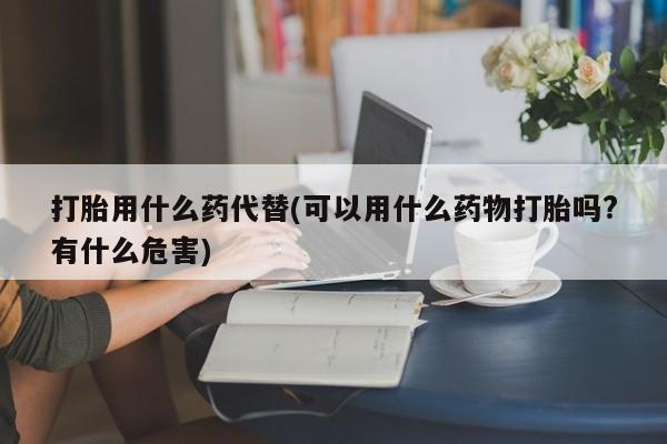 打胎药在线购买全国包邮打胎用什么药代替(可以用什么药物打胎吗?有什么危害)
