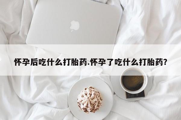 打胎药在线购买全国包邮怀孕后吃什么打胎药.怀孕了吃什么打胎药？