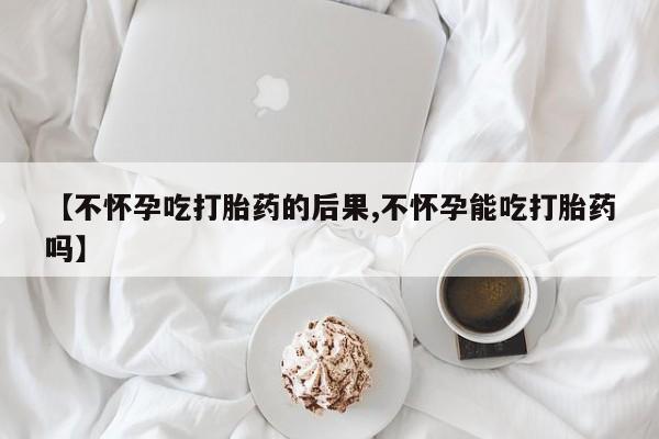 打胎药在线购买全国包邮【不怀孕吃打胎药的后果,不怀孕能吃打胎药吗】