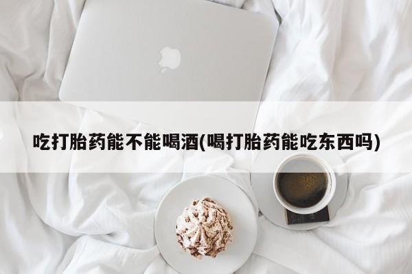 打胎药在线购买全国包邮吃打胎药能不能喝酒(喝打胎药能吃东西吗)
