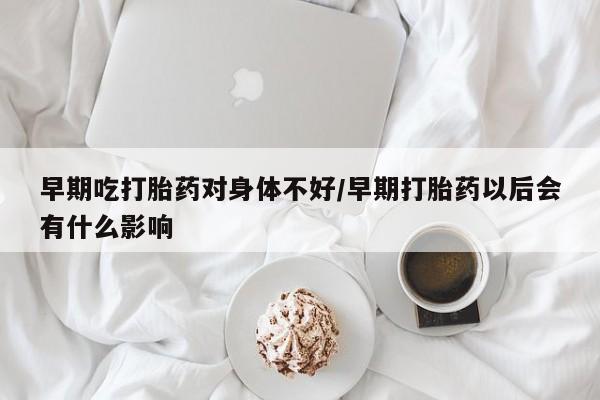 打胎药在线购买全国包邮早期吃打胎药对身体不好/早期打胎药以后会有什么影响