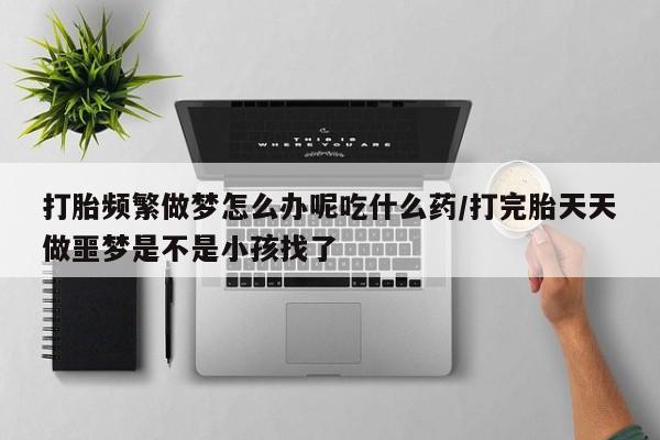 打胎药在线购买全国包邮打胎频繁做梦怎么办呢吃什么药/打完胎天天做噩梦是不是小孩找了
