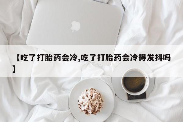 打胎药在线购买全国包邮【吃了打胎药会冷,吃了打胎药会冷得发抖吗】