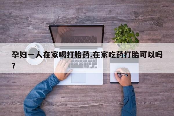 打胎药在线购买全国包邮孕妇一人在家喝打胎药.在家吃药打胎可以吗？
