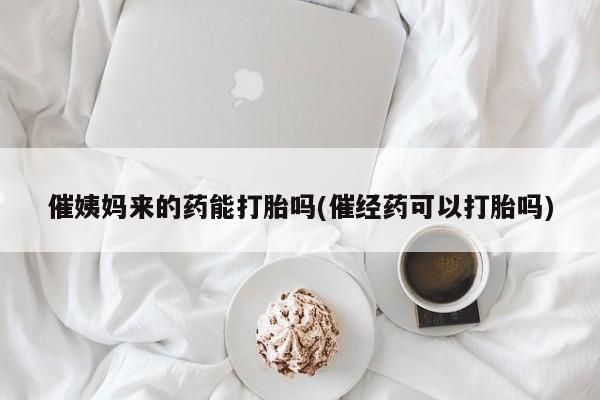 打胎药在线购买全国包邮催姨妈来的药能打胎吗(催经药可以打胎吗)