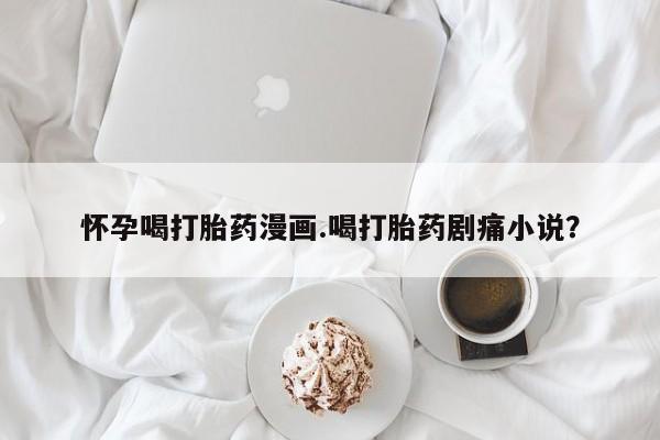 打胎药在线购买全国包邮怀孕喝打胎药漫画.喝打胎药剧痛小说？