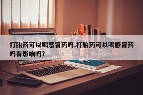 打胎药在线购买全国包邮打胎药可以喝感冒药吗.打胎药可以喝感冒药吗有影响吗？