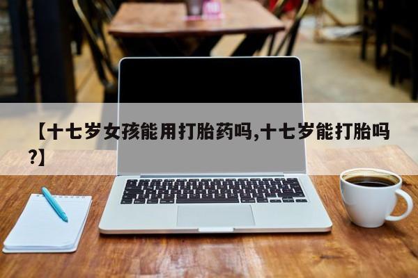 打胎药在线购买全国包邮【十七岁女孩能用打胎药吗,十七岁能打胎吗?】