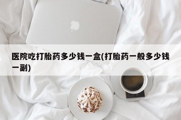 打胎药在线购买全国包邮医院吃打胎药多少钱一盒(打胎药一般多少钱一副)