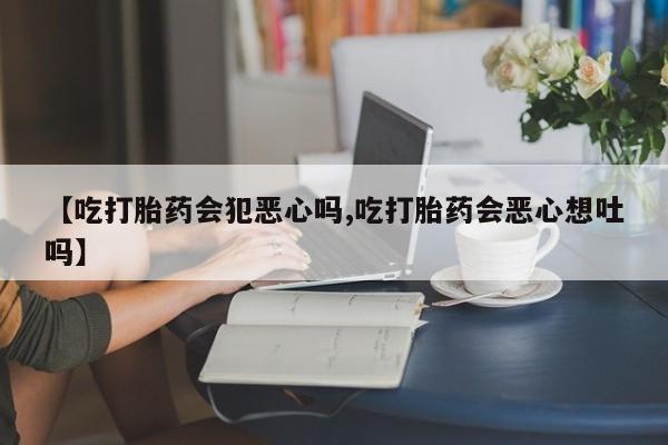 打胎药在线购买全国包邮【吃打胎药会犯恶心吗,吃打胎药会恶心想吐吗】