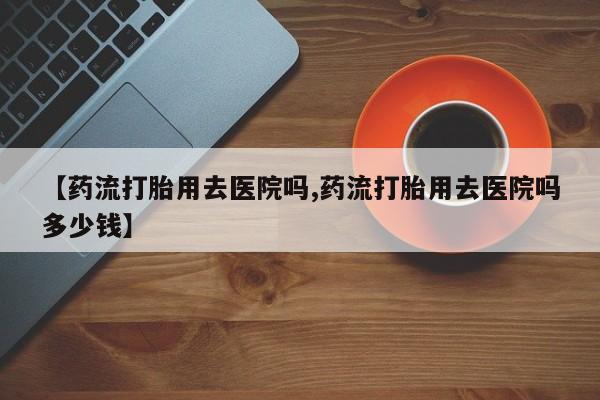 打胎药在线购买全国包邮【药流打胎用去医院吗,药流打胎用去医院吗多少钱】
