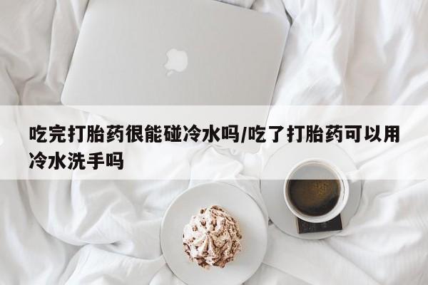 打胎药在线购买全国包邮吃完打胎药很能碰冷水吗/吃了打胎药可以用冷水洗手吗