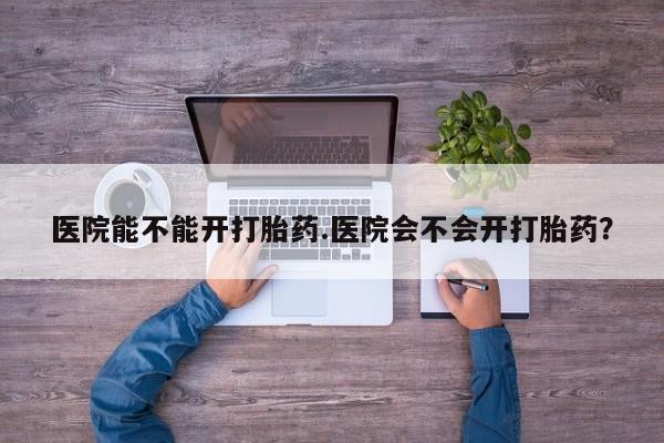 打胎药在线购买全国包邮医院能不能开打胎药.医院会不会开打胎药？