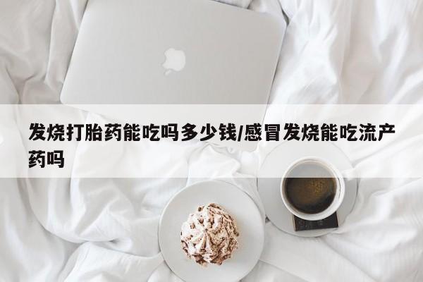 打胎药在线购买全国包邮发烧打胎药能吃吗多少钱/感冒发烧能吃流产药吗