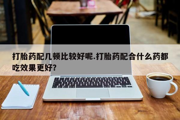 打胎药在线购买全国包邮打胎药配几顿比较好呢.打胎药配合什么药都吃效果更好？