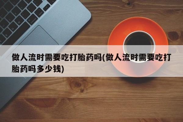 打胎药在线购买全国包邮做人流时需要吃打胎药吗(做人流时需要吃打胎药吗多少钱)