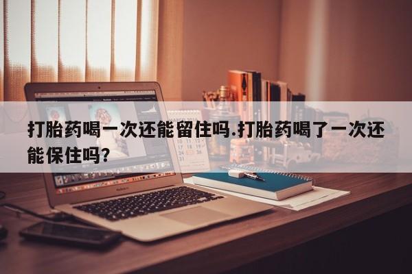 打胎药在线购买全国包邮打胎药喝一次还能留住吗.打胎药喝了一次还能保住吗？