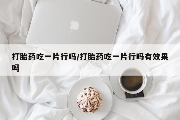 打胎药在线购买全国包邮打胎药吃一片行吗/打胎药吃一片行吗有效果吗