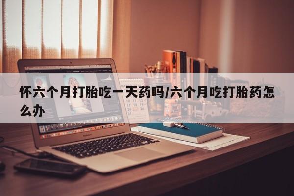 打胎药在线购买全国包邮怀六个月打胎吃一天药吗/六个月吃打胎药怎么办