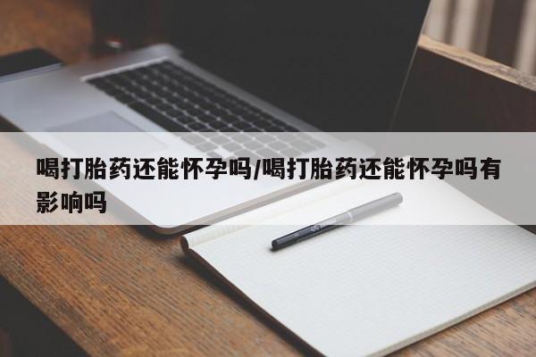 打胎药在线购买全国包邮喝打胎药还能怀孕吗/喝打胎药还能怀孕吗有影响吗