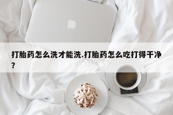 打胎药在线购买全国包邮打胎药怎么洗才能洗.打胎药怎么吃打得干净？