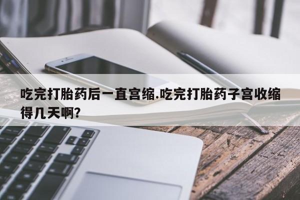 打胎药在线购买全国包邮吃完打胎药后一直宫缩.吃完打胎药子宫收缩得几天啊？