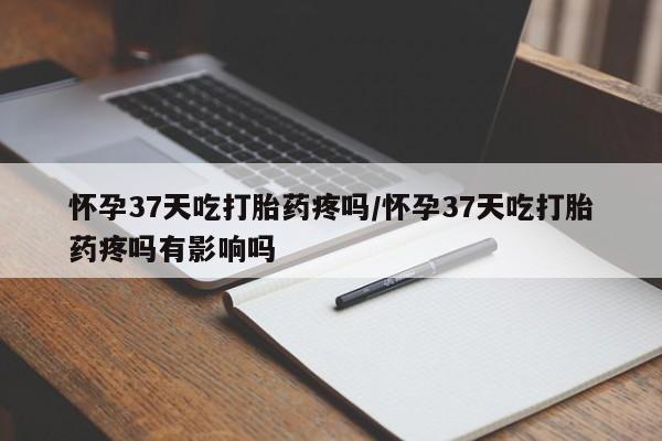 打胎药在线购买全国包邮怀孕37天吃打胎药疼吗/怀孕37天吃打胎药疼吗有影响吗