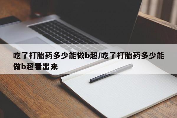 打胎药在线购买全国包邮吃了打胎药多少能做b超/吃了打胎药多少能做b超看出来