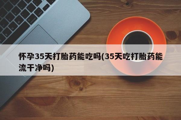 打胎药在线购买全国包邮怀孕35天打胎药能吃吗(35天吃打胎药能流干净吗)
