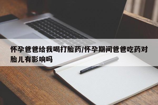 打胎药在线购买全国包邮怀孕爸爸给我喝打胎药/怀孕期间爸爸吃药对胎儿有影响吗