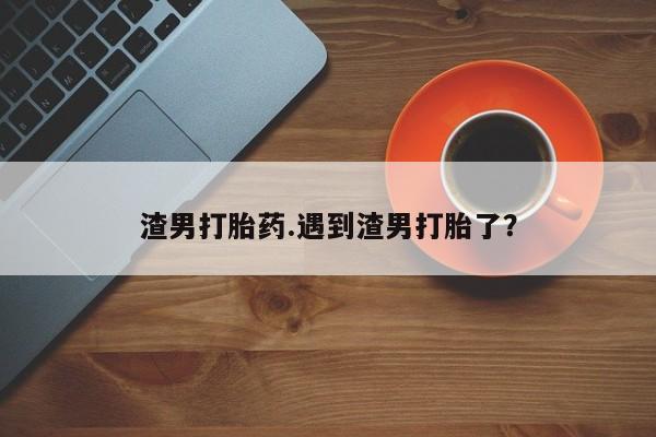 打胎药在线购买全国包邮渣男打胎药.遇到渣男打胎了?