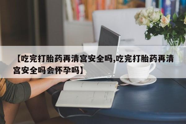 打胎药在线购买全国包邮【吃完打胎药再清宫安全吗,吃完打胎药再清宫安全吗会怀孕吗】