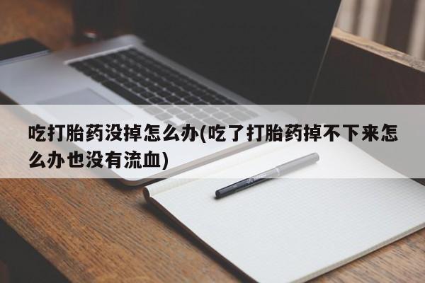 打胎药在线购买全国包邮吃打胎药没掉怎么办(吃了打胎药掉不下来怎么办也没有流血)